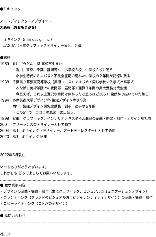 ........................................................................................................................................................................................... ●ミキインク アートディレクター／デザイナー 大森幹（おおもりみき） ミキインク（miki design inc.） JAGDA（日本グラフィックデザイナー協会）会員 ●略歴： 1969　香川（うどん）県 高松市生まれ ・香川、東京、千葉、静岡育ち　小学校３校、中学校２校に通う ・小学生時代のミニバスと不良全盛期の荒れた中学校の２年間が記憶に残る 1988　千葉県立幕張東高等学校（美術コース）ではじめて同じ学校で入学式と卒業式 ・ふなばし美術学院での夜間部・昼間部で通算３年間の美大受験対策生活 今思えば、これ以上贅沢な時間は無かったと思うほど365＋ 絵ばかり描いていた毎日 1994　多摩美術大学デザイン科 染織デザイン専攻卒業 同年：染織デザイン研究室勤務　副手・助手の５年間 ・この5年で　ココロの恩師　に出会う。 1999　就職：グラフィック、インテリアテキスタイル商品の企画・開発・制作・デザインを担当 2001　フリーランスのデザイナーとして独立 2004　6月　ミキインク（デザイナー、アートディレクター）として始動 2020　6月　ミキインク16年 2022年6月現在 いつもありがとうございます。 これからも どうぞよろしくお願いいたします。 ........................................................................................................................................................................................... ● 主な業務内容： ・デザインの企画・提案・制作（主にグラフィック、ビジュアルコミュニケーションデザイン） ・ブランディング（ブランドのビジュアルおよびアイデンティティデザイン）の企画・提案・制作 ・コピーライティング（コトバのデザイン） ........................................................................................................................................................................................... ● お問い合わせ： ........................................................................................................................................................................................... <(_ _)>